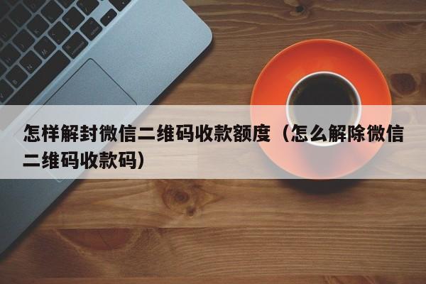 微信保号-怎样解封微信二维码收款额度（怎么解除微信二维码收款码）(1)