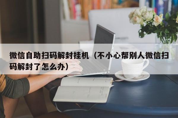 微信注册-微信自助扫码解封挂机（不小心帮别人微信扫码解封了怎么办）(1)