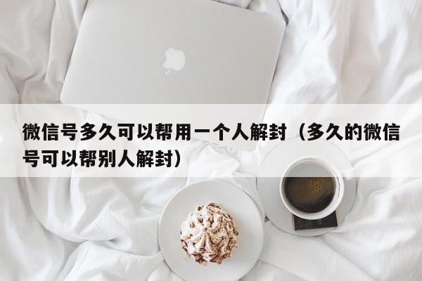 微信保号-微信号多久可以帮用一个人解封（多久的微信号可以帮别人解封）(1)