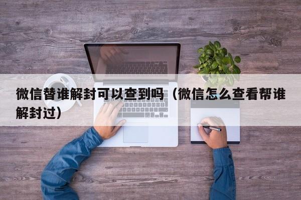 微信注册-微信替谁解封可以查到吗（微信怎么查看帮谁解封过）(1)