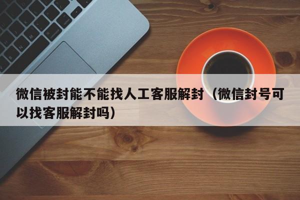 微信注册-微信被封能不能找人工客服解封（微信封号可以找客服解封吗）(1)