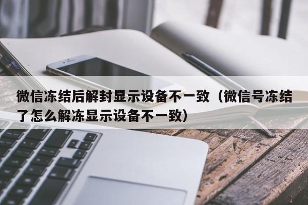 微信辅助-微信冻结后解封显示设备不一致（微信号冻结了怎么解冻显示设备不一致）(1)