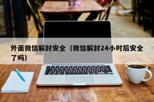 微信注册-外面微信解封安全（微信解封24小时后安全了吗）(1)