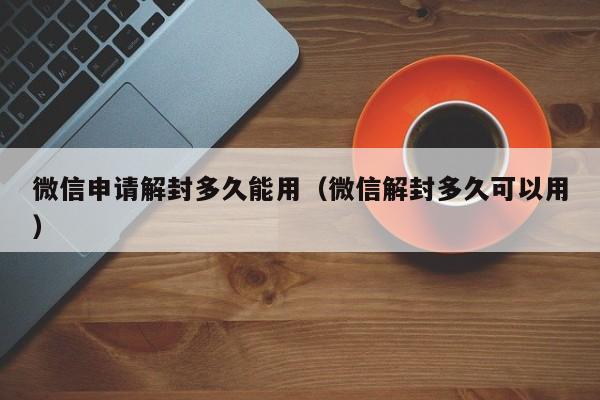 微信辅助-微信申请解封多久能用（微信解封多久可以用）(1)