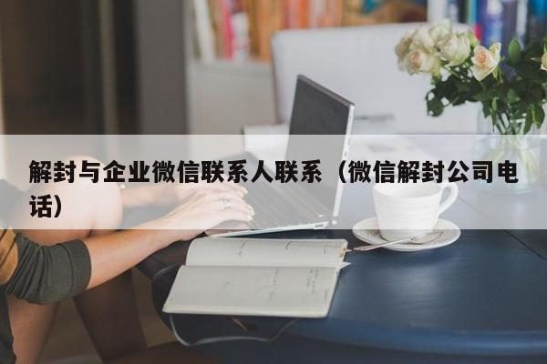 微信解封-解封与企业微信联系人联系（微信解封公司电话）(1)