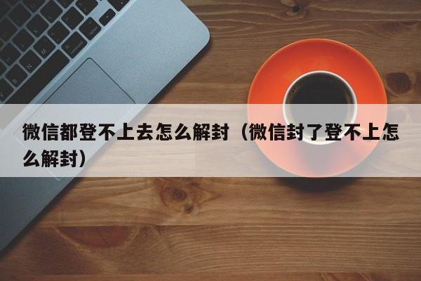 微信注册-微信都登不上去怎么解封（微信封了登不上怎么解封）(1)