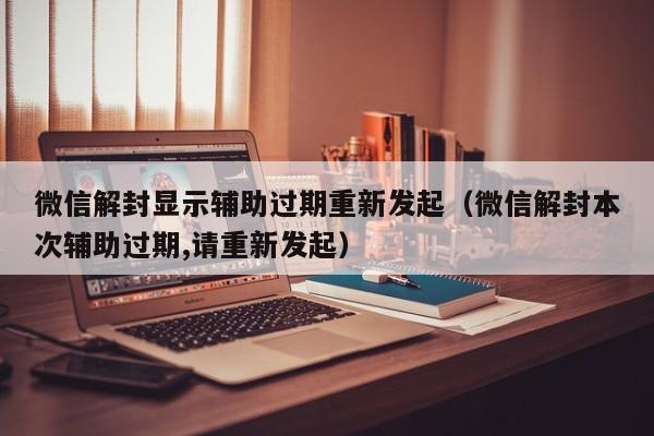 微信保号-微信解封显示辅助过期重新发起（微信解封本次辅助过期,请重新发起）(1)