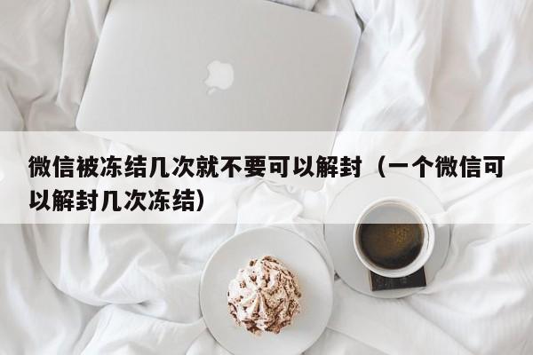 微信解封-微信被冻结几次就不要可以解封（一个微信可以解封几次冻结）(1)