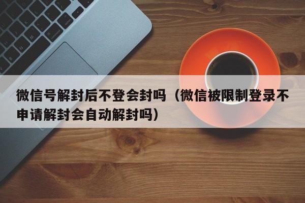 微信保号-微信号解封后不登会封吗（微信被限制登录不申请解封会自动解封吗）(1)