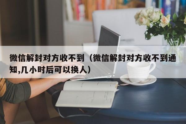 微信解封-微信解封对方收不到（微信解封对方收不到通知,几小时后可以换人）(1)