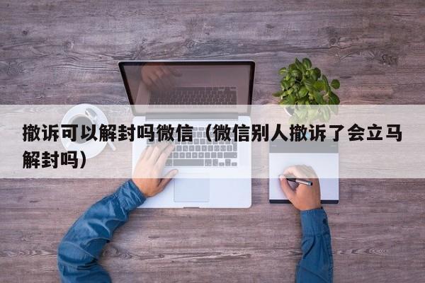 微信辅助-撤诉可以解封吗微信（微信别人撤诉了会立马解封吗）(1)