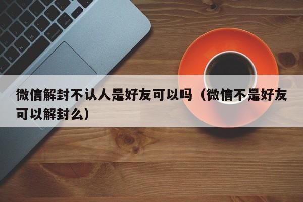 微信保号-微信解封不认人是好友可以吗（微信不是好友可以解封么）(1)