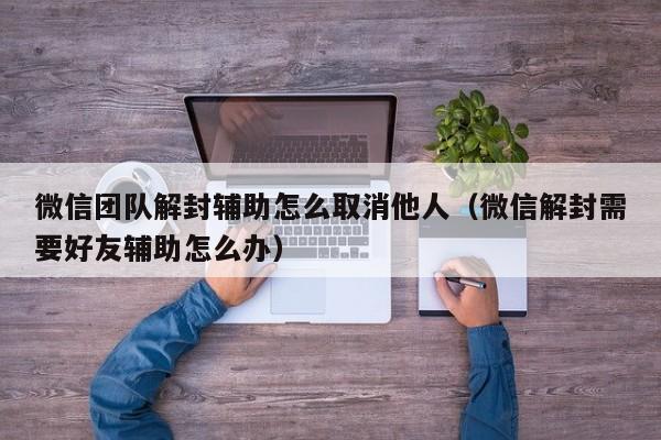 微信辅助-微信团队解封辅助怎么取消他人（微信解封需要好友辅助怎么办）(1)