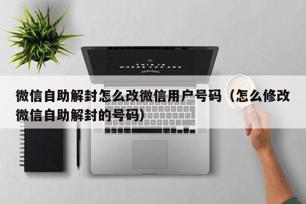 微信辅助-微信自助解封怎么改微信用户号码（怎么修改微信自助解封的号码）(1)