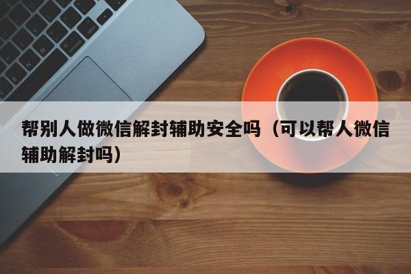 微信辅助-帮别人做微信解封辅助安全吗（可以帮人微信辅助解封吗）(1)