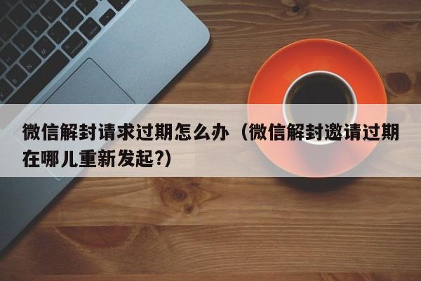 微信保号-微信解封请求过期怎么办（微信解封邀请过期在哪儿重新发起?）(1)