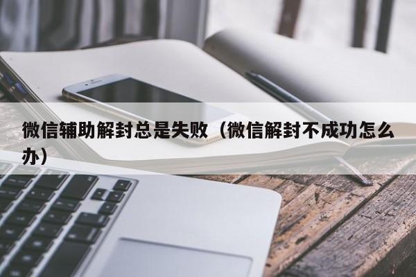 微信解封-微信辅助解封总是失败（微信解封不成功怎么办）(1)