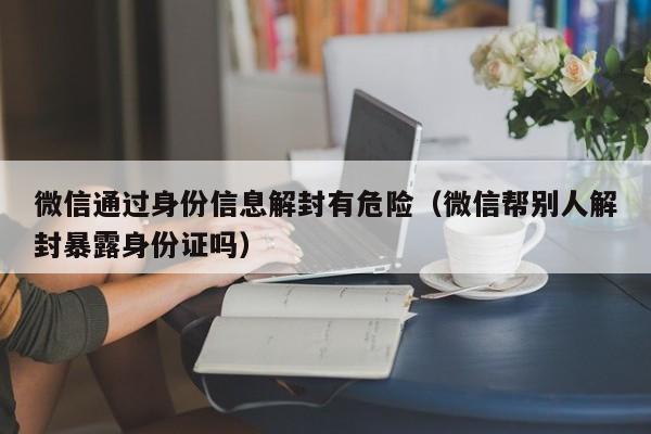 微信辅助-微信通过身份信息解封有危险（微信帮别人解封暴露身份证吗）(1)