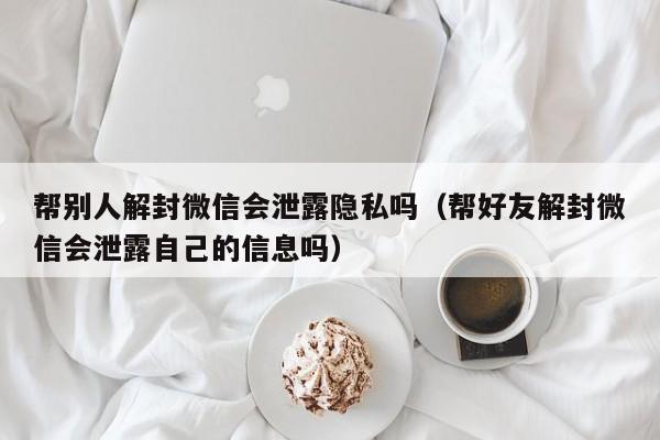 微信解封-帮别人解封微信会泄露隐私吗（帮好友解封微信会泄露自己的信息吗）(1)