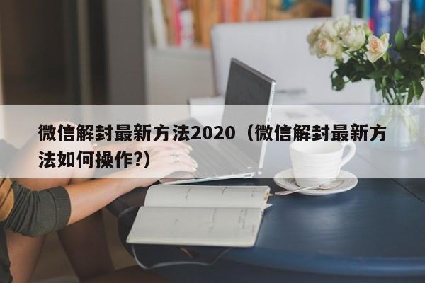 微信辅助-微信解封最新方法2020（微信解封最新方法如何操作?）(1)