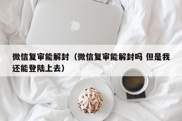 微信辅助-微信复审能解封（微信复审能解封吗 但是我还能登陆上去）(1)