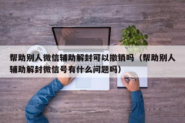 微信辅助-帮助别人微信辅助解封可以撤销吗（帮助别人辅助解封微信号有什么问题吗）(1)