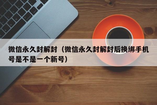 微信保号-微信永久封解封（微信永久封解封后换绑手机号是不是一个新号）(1)