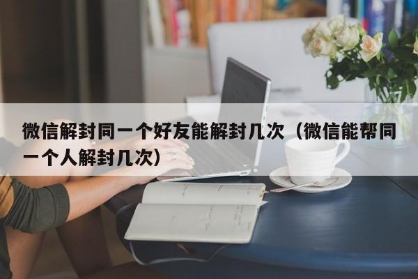 微信保号-微信解封同一个好友能解封几次（微信能帮同一个人解封几次）(1)