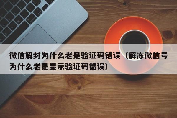 微信注册-微信解封为什么老是验证码错误（解冻微信号为什么老是显示验证码错误）(1)