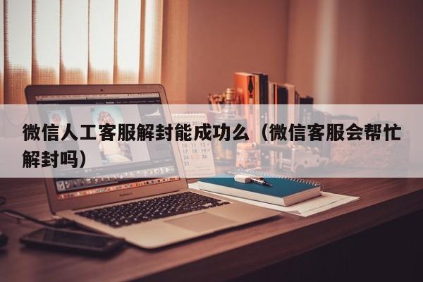 微信辅助-微信人工客服解封能成功么（微信客服会帮忙解封吗）(1)