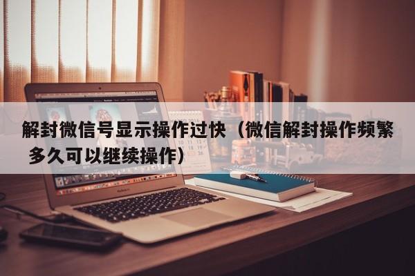 微信辅助-解封微信号显示操作过快（微信解封操作频繁 多久可以继续操作）(1)