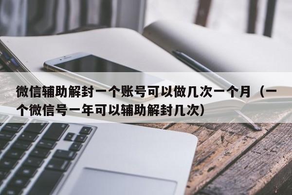 微信注册-微信辅助解封一个账号可以做几次一个月（一个微信号一年可以辅助解封几次）(1)