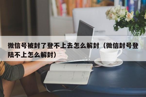 微信保号-微信号被封了登不上去怎么解封（微信封号登陆不上怎么解封）(1)