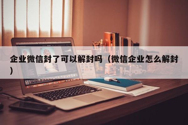 微信注册-企业微信封了可以解封吗（微信企业怎么解封）(1)