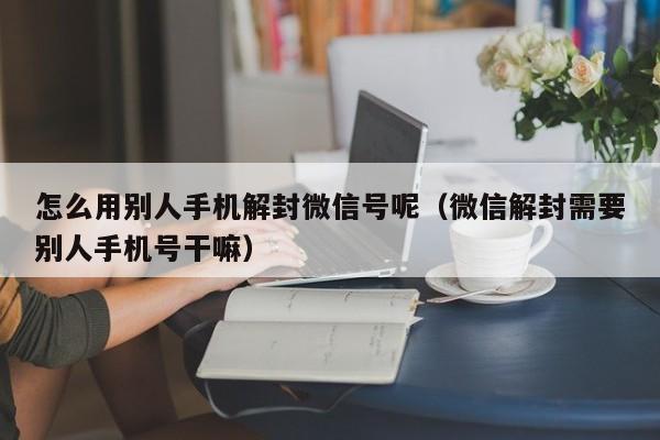 微信辅助-怎么用别人手机解封微信号呢（微信解封需要别人手机号干嘛）(1)