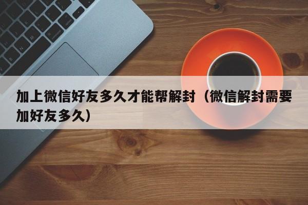 微信保号-加上微信好友多久才能帮解封（微信解封需要加好友多久）(1)