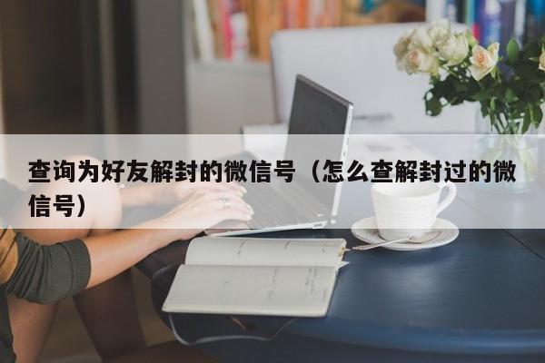 微信辅助-查询为好友解封的微信号（怎么查解封过的微信号）(1)