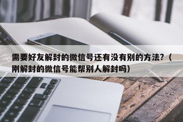 微信保号-需要好友解封的微信号还有没有别的方法?（刚解封的微信号能帮别人解封吗）(1)