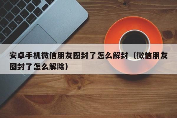 微信解封-安卓手机微信朋友圈封了怎么解封（微信朋友圈封了怎么解除）(1)