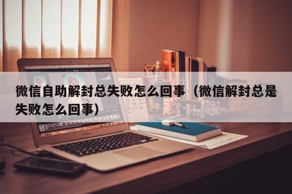 微信注册-微信自助解封总失败怎么回事（微信解封总是失败怎么回事）(1)