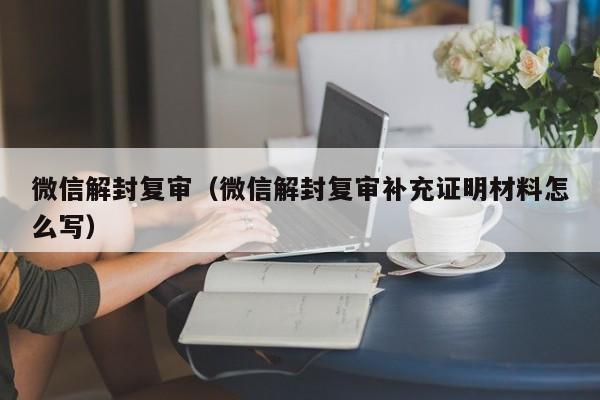 微信解封-微信解封复审（微信解封复审补充证明材料怎么写）(1)