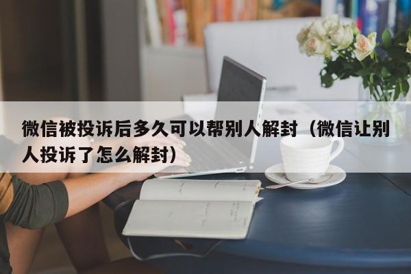 微信解封-微信被投诉后多久可以帮别人解封（微信让别人投诉了怎么解封）(1)