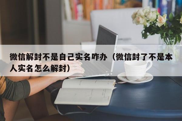 微信保号-微信解封不是自己实名咋办（微信封了不是本人实名怎么解封）(1)