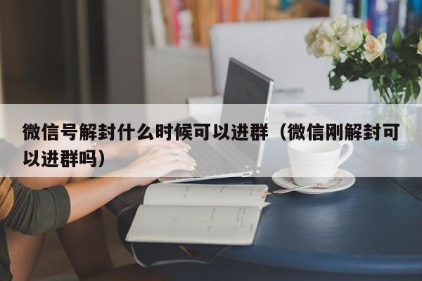 微信辅助-微信号解封什么时候可以进群（微信刚解封可以进群吗）(1)