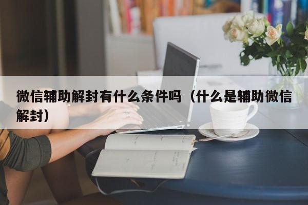 微信保号-微信辅助解封有什么条件吗（什么是辅助微信解封）(1)