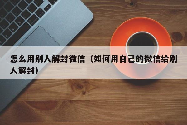 微信解封-怎么用别人解封微信（如何用自己的微信给别人解封）(1)