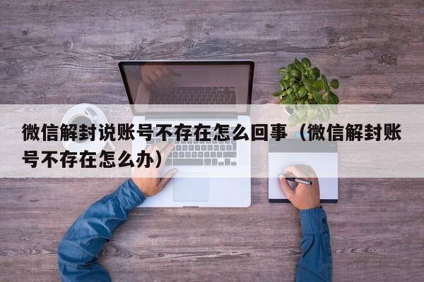 微信辅助-微信解封说账号不存在怎么回事（微信解封账号不存在怎么办）(1)