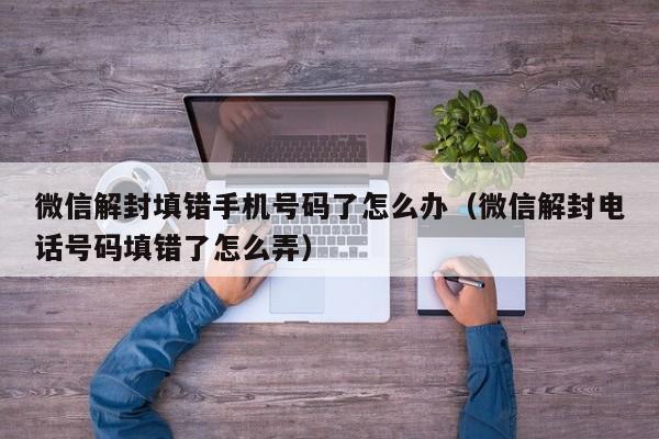 微信解封-微信解封填错手机号码了怎么办（微信解封电话号码填错了怎么弄）(1)