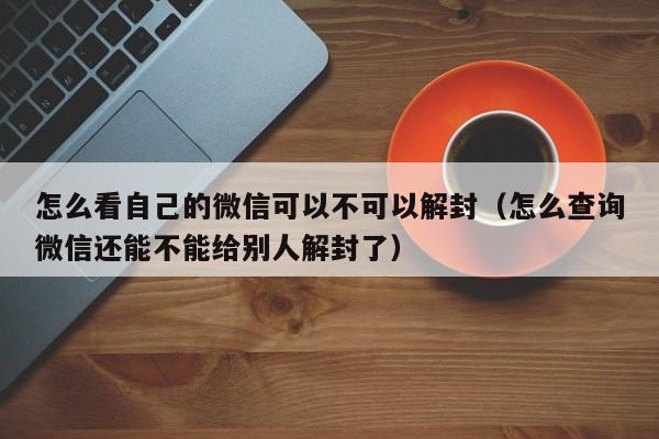 微信辅助-怎么看自己的微信可以不可以解封（怎么查询微信还能不能给别人解封了）(1)