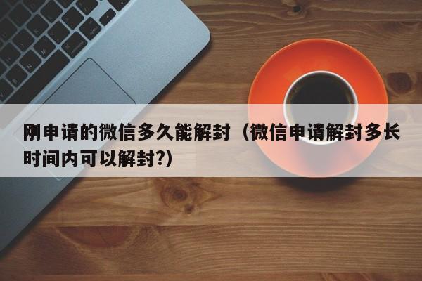 微信注册-刚申请的微信多久能解封（微信申请解封多长时间内可以解封?）(1)